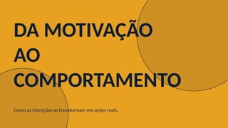 DA MOTIVAÇÃO
AO
COMPORTAMENTO
Como as intenções se transformam em ações reais.
 
