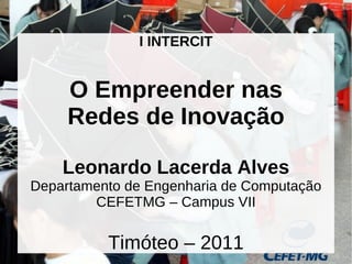 I INTERCIT


     O Empreender nas
     Redes de Inovação

    Leonardo Lacerda Alves
Departamento de Engenharia de Computação
        CEFETMG – Campus VII

          Timóteo – 2011                   1
 