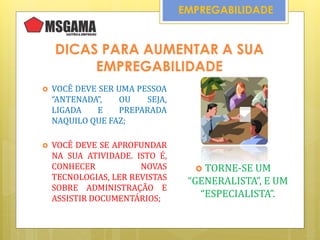 DICAS PARA AUMENTAR A SUA
EMPREGABILIDADE
 VOCÊ DEVE SER UMA PESSOA
“ANTENADA”, OU SEJA,
LIGADA E PREPARADA
NAQUILO QUE FAZ;
EMPREGABILIDADE
 VOCÊ DEVE SE APROFUNDAR
NA SUA ATIVIDADE. ISTO É,
CONHECER NOVAS
TECNOLOGIAS, LER REVISTAS
SOBRE ADMINISTRAÇÃO E
ASSISTIR DOCUMENTÁRIOS;
 TORNE-SE UM
“GENERALISTA”, E UM
“ESPECIALISTA”.
 