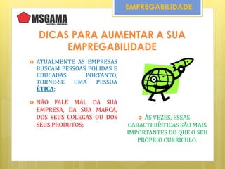 EMPREGABILIDADE
DICAS PARA AUMENTAR A SUA
EMPREGABILIDADE
 ATUALMENTE AS EMPRESAS
BUSCAM PESSOAS POLIDAS E
EDUCADAS. PORTANTO,
TORNE-SE UMA PESSOA
ÉTICA;
 NÃO FALE MAL DA SUA
EMPRESA, DA SUA MARCA,
DOS SEUS COLEGAS OU DOS
SEUS PRODUTOS;
 ÀS VEZES, ESSAS
CARACTERÍSTICAS SÃO MAIS
IMPORTANTES DO QUE O SEU
PRÓPRIO CURRÍCULO.
 