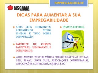 EMPREGABILIDADE
DICAS PARA AUMENTAR A SUA
EMPREGABILIDADE
 ABRA SEUS HORIZONTES,
APRENDENDO NOVOS
IDIOMAS E TUDO SOBRE
COMPUTAÇÃO;
 INVISTA EM VOCÊ.
 PARTICIPE DE CURSOS,
PALESTRAS, SEMINÁRIOS E
CONGRESSOS;
 ATUALMENTE EXISTEM VÁRIOS CURSOS GRÁTIS NO SEBRAE,
SESI, SENAC, LIONS CLUB, ASSOCIAÇÕES COMUNITÁRIAS,
ASSOCIAÇÕES COMERCIAIS, IGREJAS, ETC.
 