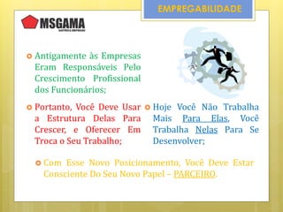  Antigamente às Empresas
Eram Responsáveis Pelo
Crescimento Profissional
dos Funcionários;
EMPREGABILIDADE
 Hoje Você Não Trabalha
Mais Para Elas, Você
Trabalha Nelas Para Se
Desenvolver;
 Portanto, Você Deve Usar
a Estrutura Delas Para
Crescer, e Oferecer Em
Troca o Seu Trabalho;
 Com Esse Novo Posicionamento, Você Deve Estar
Consciente Do Seu Novo Papel – PARCEIRO.
 