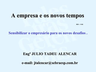 A empresa e os novos tempos
                                          REV – 11/05




Sensibilizar o empresário para os novos desafios .




         Engº JULIO TADEU ALENCAR

        e-mail: jtalencar@sebraesp.com.br
 
