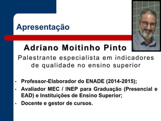 Apresentação
Adriano Moitinho Pinto
Palestrante especialista em indicadores
de qualidade no ensino superior
• Professor-Elaborador do ENADE (2014-2015);
• Avaliador MEC / INEP para Graduação (Presencial e
EAD) e Instituições de Ensino Superior;
• Docente e gestor de cursos.
 
