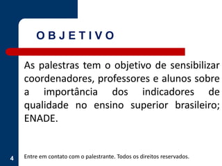 4
As palestras tem o objetivo de sensibilizar
coordenadores, professores e alunos sobre
a importância dos indicadores de
qualidade no ensino superior brasileiro;
ENADE.
Entre em contato com o palestrante. Todos os direitos reservados.
O B J E T I V O
 