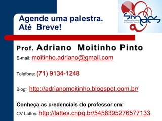 Prof. Adriano Moitinho Pinto
E-mail: moitinho.adriano@gmail.com
Telefone: (71) 9134-1248
Blog: http://adrianomoitinho.blogspot.com.br/
Conheça as credenciais do professor em:
CV Lattes: http://lattes.cnpq.br/5458395276577133
Agende uma palestra.
Até Breve!
 