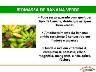 BIOMASSA DE BANANA VERDE
 Pode ser preparado com qualquer
tipo de banana, desde que estejam
bem verdes
 Amadurecimento da banana:
amido resistente é convertido em
frutose e sacarose
 Ainda é rica em vitaminas A,
complexo B, potássio, cálcio,
magnésio, manganês, zinco, cobre,
fósforo
 