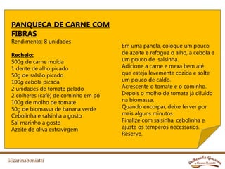@carinaboniatti
PANQUECA DE CARNE COM
FIBRAS
Rendimento: 8 unidades
Recheio:
500g de carne moída
1 dente de alho picado
50g de salsão picado
100g cebola picada
2 unidades de tomate pelado
2 colheres (café) de cominho em pó
100g de molho de tomate
50g de biomassa de banana verde
Cebolinha e salsinha a gosto
Sal marinho a gosto
Azeite de oliva extravirgem
Em uma panela, coloque um pouco
de azeite e refogue o alho, a cebola e
um pouco de salsinha.
Adicione a carne e mexa bem até
que esteja levemente cozida e solte
um pouco de caldo.
Acrescente o tomate e o cominho.
Depois o molho de tomate já diluído
na biomassa.
Quando encorpar, deixe ferver por
mais alguns minutos.
Finalize com salsinha, cebolinha e
ajuste os temperos necessários.
Reserve.
 