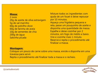 @carinaboniatti
Massa:
2 ovos
20g de azeite de oliva extravigem
5g de sal marinho
60g de polvilho doce
60g de farinha de aveia
10g de sementes de chia
200g de água
Salsinha picada
Misture todos os ingredientes com
ajuda de um fouet e deixe repousar
por 10 minutos.
Aqueça uma frigideira pequena e
reta, passe um pouquinho de azeite e
disponha uma quantidade de massa.
Espalhe e deixe cozinhar por 2
minutos, em fogo de médio a baixo.
Vire e cozinhe mais 1 minuto.
Reserve e repita o procedimento até
finalizar a massa.
Montagem:
Coloque um pouco de carne sobre uma massa, enrole e disponha em uma
travessa para servir.
Repita o procedimento até finalizar toda a massa e o recheio.
 
