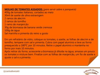 @carinaboniatti
MOLHO DE TOMATES ASSADOS: (para servir sobre a panqueca)
400g de tomates italianos, cortados ao meio
30ml de azeite de oliva extravirgem
2 ramos de alecrim
2 ramos de tomilho
1 ramo de manjericão
30g de biomassa de banana verde cremosa
100g de água
Sal marinho e pimenta do reino a gosto
Em um refratário de vidro, coloque os tomates, o azeite, as folhas de alecrim e de
tomilho, tempere com sal e pimenta. Cubra com papel alumínio e leve ao forno
preaquecido a 180ºC por 10 minutos. Retire o papel alumínio e mantenha no
forno por mais 10 minutos.
Após retirar do forno, acrescente a biomassa já diluída na água, amasse um pouco
os tomates e misture bem. Finalize com as folhas de manjericão, um fio de azeite e
ajuste o sal e a pimenta.
 