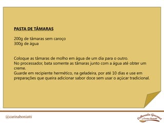 @carinaboniatti
PASTA DE TÂMARAS
200g de tâmaras sem caroço
300g de água
Coloque as tâmaras de molho em água de um dia para o outro.
No processador, bata somente as tâmaras junto com a água até obter um
creme.
Guarde em recipiente hermético, na geladeira, por até 10 dias e use em
preparações que queira adicionar sabor doce sem usar o açúcar tradicional.
 