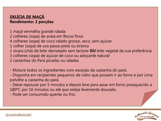 @carinaboniatti
DELÍCIA DE MAÇÃ
Rendimento: 2 porções
1 maçã vermelha grande ralada
2 colheres (sopa) de aveia em flocos finos
4 colheres (sopa) de coco ralado grosso, seco, sem açúcar
1 colher (sopa) de uva passa preta ou branca
1 xícara (chá) de leite desnatado sem lactose OU leite vegetal da sua preferência
3 colheres (sopa) de açúcar de coco ou adoçante natural
2 castanhas do Pará picadas ou raladas
- Misture todos os ingredientes com exceção da castanha do pará.
- Disponha em recipientes pequenos de vidro que possam ir ao forno e por cima
polvilhe a castanha do pará.
- Deixe repousar por 5 minutos e depois leve para assar em forno preaquecido a
180ºC por 10 minutos ou até que esteja levemente dourado.
- Pode ser consumido quente ou frio.
 