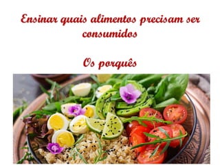 Ensinar quais alimentos precisam ser
consumidos
Os porquês
 