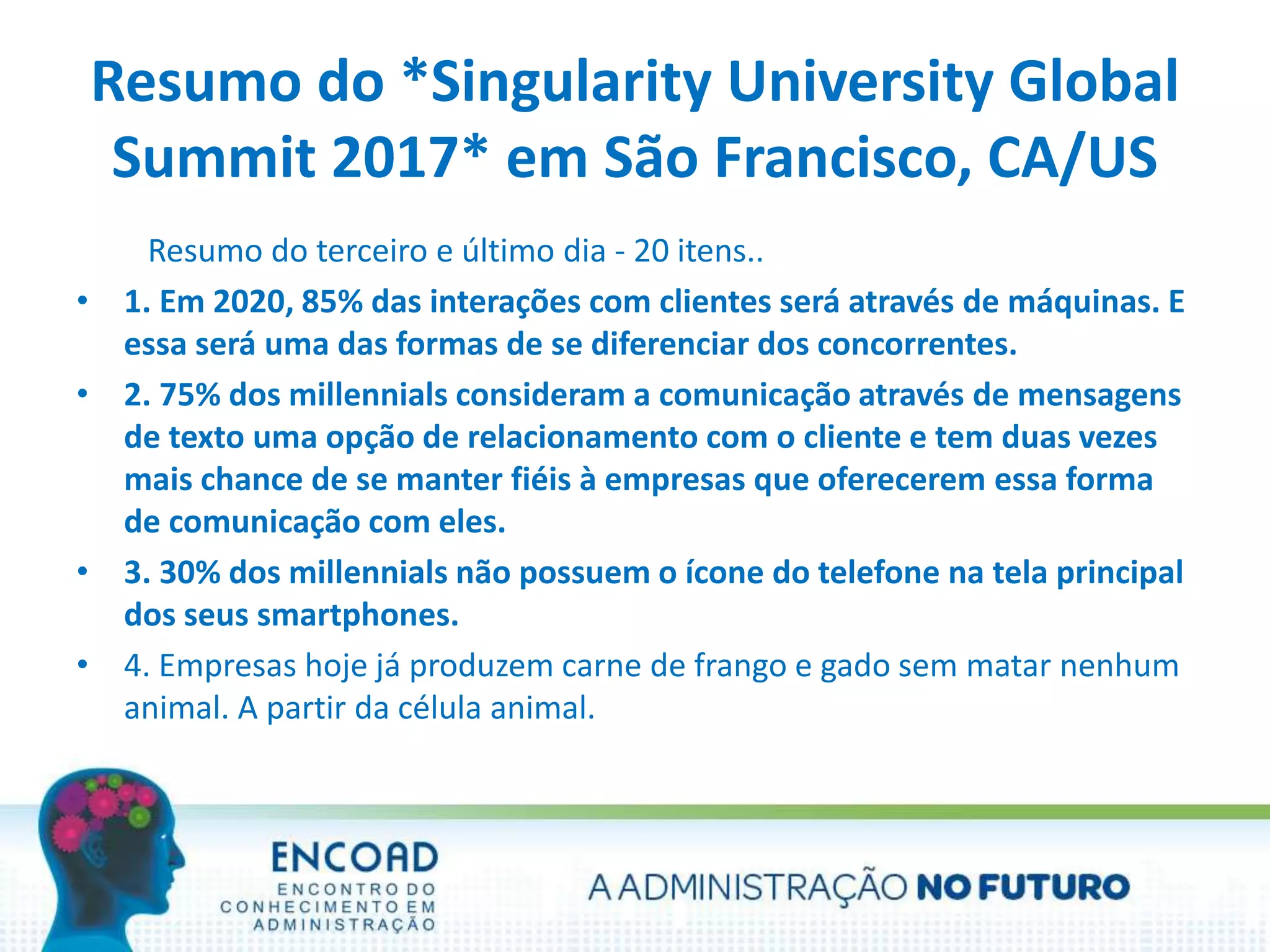 Resumo do *Singularity University Global
Summit 2017* em São Francisco, CA/US
Resumo do terceiro e último dia - 20 itens..
• 1. Em 2020, 85% das interações com clientes será através de máquinas. E
essa será uma das formas de se diferenciar dos concorrentes.
• 2. 75% dos millennials consideram a comunicação através de mensagens
de texto uma opção de relacionamento com o cliente e tem duas vezes
mais chance de se manter fiéis à empresas que oferecerem essa forma
de comunicação com eles.
• 3. 30% dos millennials não possuem o ícone do telefone na tela principal
dos seus smartphones.
• 4. Empresas hoje já produzem carne de frango e gado sem matar nenhum
animal. A partir da célula animal.
 