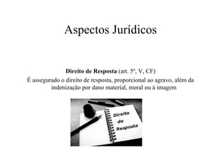 Aspectos Jurídicos Direito de Resposta  (art. 5º, V, CF) É assegurado o direito de resposta, proporcional ao agravo, além da indenização por dano material, moral ou à imagem  