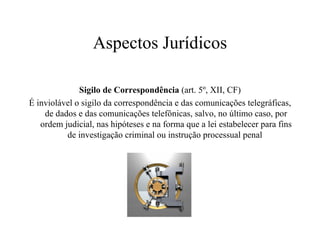 Aspectos Jurídicos Sigilo de Correspondência  (art. 5º, XII, CF) É inviolável o sigilo da correspondência e das comunicações telegráficas, de dados e das comunicações telefônicas, salvo, no último caso, por ordem judicial, nas hipóteses e na forma que a lei estabelecer para fins de investigação criminal ou instrução processual penal  