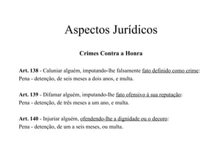 Aspectos Jurídicos Crimes Contra a Honra Art. 138  - Caluniar alguém, imputando-lhe falsamente  fato definido como crime : Pena - detenção, de seis meses a dois anos, e multa. Art. 139  - Difamar alguém, imputando-lhe  fato ofensivo à sua reputação : Pena - detenção, de três meses a um ano, e multa. Art. 140  - Injuriar alguém,  ofendendo-lhe a dignidade ou o decoro : Pena - detenção, de um a seis meses, ou multa. 