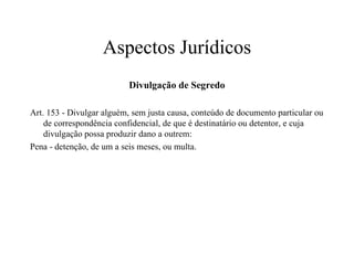 Aspectos Jurídicos Divulgação de Segredo Art. 153 - Divulgar alguém, sem justa causa, conteúdo de documento particular ou de correspondência confidencial, de que é destinatário ou detentor, e cuja divulgação possa produzir dano a outrem: Pena - detenção, de um a seis meses, ou multa. 