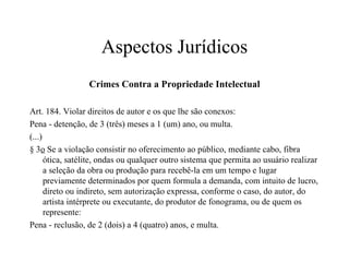 Aspectos Jurídicos Crimes Contra a Propriedade Intelectual Art. 184. Violar direitos de autor e os que lhe são conexos: Pena - detenção, de 3 (três) meses a 1 (um) ano, ou multa. (...) § 3 o  Se a violação consistir no oferecimento ao público, mediante cabo, fibra ótica, satélite, ondas ou qualquer outro sistema que permita ao usuário realizar a seleção da obra ou produção para recebê-la em um tempo e lugar previamente determinados por quem formula a demanda, com intuito de lucro, direto ou indireto, sem autorização expressa, conforme o caso, do autor, do artista intérprete ou executante, do produtor de fonograma, ou de quem os represente: Pena - reclusão, de 2 (dois) a 4 (quatro) anos, e multa. 
