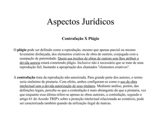 Aspectos Jurídicos Contrafação X Plágio O  plágio  pode ser definido como a reprodução, mesmo que apenas parcial ou mesmo levemente disfarçada, dos elementos criativos de obra de outrem, conjugada com a usurpação de paternidade.  Quem usa trechos de obras de outrem sem lhes atribuir a devida autoria  estará cometendo plágio. Inclusive não é necessário que se trate de uma reprodução fiel, bastando a apropriação dos chamados "elementos criativos".  A  contrafação  trata da reprodução não-autorizada. Para grande parte dos autores, o termo seria sinônimo de pirataria. Com efeito, ambos configuram-se como o  uso de obra intelectual sem a devida autorização de seus titulares . Mediante análise, porém, das definições legais, percebe-se que a contrafação é mais abrangente do que a pirataria, vez que enquanto essa última refere-se apenas às obras autorais, a contrafação, segundo o artigo 61 do Acordo TRIP's sobre a proteção intelectual relacionada ao comércio, pode ser caracterizada também quando da utilização ilegal de marcas.  