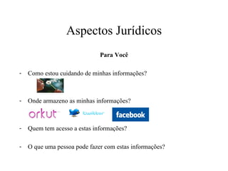 Aspectos Jurídicos Para Você Como estou cuidando de minhas informações? Onde armazeno as minhas informações? Quem tem acesso a estas informações? O que uma pessoa pode fazer com estas informações? 