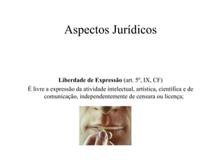 Aspectos Jurídicos Liberdade de Expressão  (art. 5º, IX, CF) É livre a expressão da atividade intelectual, artística, científica e de comunicação, independentemente de censura ou licença;  