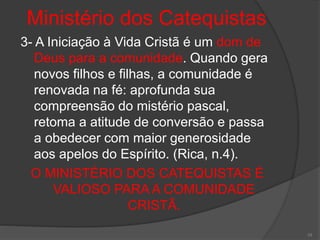 Ministério dos Catequistas
3- A Iniciação à Vida Cristã é um dom de
Deus para a comunidade. Quando gera
novos filhos e filhas, a comunidade é
renovada na fé: aprofunda sua
compreensão do mistério pascal,
retoma a atitude de conversão e passa
a obedecer com maior generosidade
aos apelos do Espírito. (Rica, n.4).
O MINISTÉRIO DOS CATEQUISTAS É
VALIOSO PARA A COMUNIDADE
CRISTÃ.
10
 