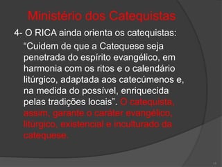 Ministério dos Catequistas
4- O RICA ainda orienta os catequistas:
“Cuidem de que a Catequese seja
penetrada do espírito evangélico, em
harmonia com os ritos e o calendário
litúrgico, adaptada aos catecúmenos e,
na medida do possível, enriquecida
pelas tradições locais”. O catequista,
assim, garante o caráter evangélico,
litúrgico, existencial e inculturado da
catequese.
11
 