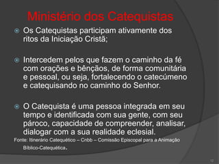 Ministério dos Catequistas
 Os Catequistas participam ativamente dos
ritos da Iniciação Cristã;
 Intercedem pelos que fazem o caminho da fé
com orações e bênçãos, de forma comunitária
e pessoal, ou seja, fortalecendo o catecúmeno
e catequisando no caminho do Senhor.
 O Catequista é uma pessoa integrada em seu
tempo e identificada com sua gente, com seu
pároco, capacidade de compreender, analisar,
dialogar com a sua realidade eclesial.
Fonte: Itinerário Catequético – Cnbb – Comissão Episcopal para a Animação
Bíblico-Catequética.
12
 
