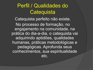 Perfil / Qualidades do
Catequista
Catequista perfeito não existe.
No processo de formação, no
engajamento na comunidade, na
prática do dia-a-dia, o catequista vai
adquirindo aptidões, qualidades
humanas, práticas metodológicas e
pedagógicas. Aprofunda seus
conhecimentos, sua espiritualidade
etc.
2
 