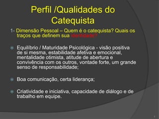 Perfil /Qualidades do
Catequista
1- Dimensão Pessoal – Quem é o catequista? Quais os
traços que definem sua identidade?
 Equilíbrio / Maturidade Psicológica - visão positiva
de si mesma, estabilidade afetiva e emocional,
mentalidade otimista, atitude de abertura e
convivência com os outros, vontade forte, um grande
senso de responsabilidade;
 Boa comunicação, certa liderança;
 Criatividade e iniciativa, capacidade de diálogo e de
trabalho em equipe.
3
 