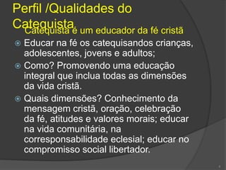 Perfil /Qualidades do
CatequistaCatequista é um educador da fé cristã
 Educar na fé os catequisandos crianças,
adolescentes, jovens e adultos;
 Como? Promovendo uma educação
integral que inclua todas as dimensões
da vida cristã.
 Quais dimensões? Conhecimento da
mensagem cristã, oração, celebração
da fé, atitudes e valores morais; educar
na vida comunitária, na
corresponsabilidade eclesial; educar no
compromisso social libertador.
4
 