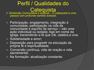 Perfil / Qualidades do
Catequista2- Dimensão Comunitária e eclesial – O catequista é uma
pessoa com profundo sentido eclesial.
 Participação, engajamento, integração à
comunidade, participação na vida da
comunidade e espírito de serviço – não uma
ação individual ou isolada; Age em nome da
Igreja, transmitindo a fé que crê, celebra e vive.
 Solidariedade e amor;
 Disposição para progredir na educação da
própria fé e espiritualidade;
 Conversão contínua, vida de oração e vida
sacramental;
 Na formação: atualização constante.
5
 
