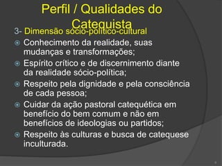 Perfil / Qualidades do
Catequista3- Dimensão sócio-político-cultural
 Conhecimento da realidade, suas
mudanças e transformações;
 Espírito crítico e de discernimento diante
da realidade sócio-política;
 Respeito pela dignidade e pela consciência
de cada pessoa;
 Cuidar da ação pastoral catequética em
benefício do bem comum e não em
benefícios de ideologias ou partidos;
 Respeito às culturas e busca de catequese
inculturada.
6
 