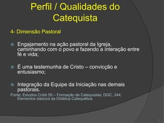 Perfil / Qualidades do
Catequista
4- Dimensão Pastoral
 Engajamento na ação pastoral da Igreja,
caminhando com o povo e fazendo a interação entre
fé e vida;
 É uma testemunha de Cristo – convicção e
entusiasmo;
 Integração da Equipe da Iniciação nas demais
pastorais.
Fonte: Estudos Cnbb 59 – Formação de Catequistas; DGC, 244;
Elementos básicos da Didática Catequética.
7
 