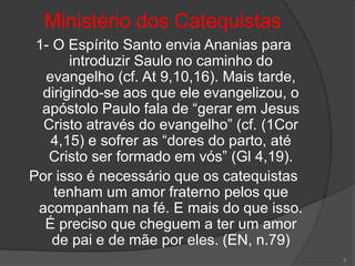 Ministério dos Catequistas
1- O Espírito Santo envia Ananias para
introduzir Saulo no caminho do
evangelho (cf. At 9,10,16). Mais tarde,
dirigindo-se aos que ele evangelizou, o
apóstolo Paulo fala de “gerar em Jesus
Cristo através do evangelho” (cf. (1Cor
4,15) e sofrer as “dores do parto, até
Cristo ser formado em vós” (Gl 4,19).
Por isso é necessário que os catequistas
tenham um amor fraterno pelos que
acompanham na fé. E mais do que isso.
É preciso que cheguem a ter um amor
de pai e de mãe por eles. (EN, n.79)
8
 