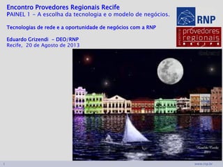 www.rnp.br1
Encontro Provedores Regionais Recife
PAINEL 1 - A escolha da tecnologia e o modelo de negócios.
Tecnologias de rede e a oportunidade de negócios com a RNP
Eduardo Grizendi - DEO/RNP1
Recife, 20 de Agosto de 2013
 