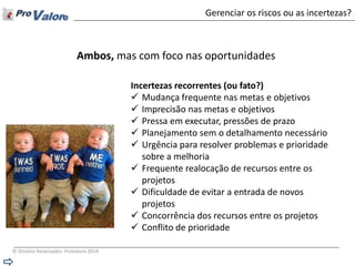 © Direitos Reservados ProValore 2014 
Gerenciar os riscos ou as incertezas? 
Incertezas recorrentes (ou fato?) 
Mudança frequente nas metas e objetivos 
Imprecisão nas metas e objetivos 
Pressa em executar, pressões de prazo 
Planejamento sem o detalhamento necessário 
Urgência para resolver problemas e prioridade sobre a melhoria 
Frequente realocação de recursos entre os projetos 
Dificuldade de evitar a entrada de novos projetos 
Concorrência dos recursos entre os projetos 
Conflito de prioridade 
Ambos, mas com foco nas oportunidades  