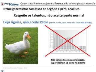 © Direitos Reservados ProValore 2014 
Prefira generalistas com visão de negócio e perfil analítico 
Respeite os talentos, não aceite gente normal 
Exija Águias, não aceite Patos (anda, nada, voa, mas não faz nada direito) 
Quem trabalha com projeto é diferente, não admita pessoas normais 
Não concorde com superalocação, Super-Homem só existe no cinema  