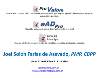 Treinamento presencial e consultoria e assessoria em gestão para a gestão da estratégia, projetos, processos e pessoas. 
Educação a distância para o desenvolvimento gerencial. 
Base de conhecimento em gestão da estratégia, projetos, processos e pessoas. 
www.canaldaestrategia.com.br 
joel@eadpro.com.br 
Joel Solon Farias de Azevedo, PMP, CBPP 
Fones 61 4063 9066 e 61 8111 3586 