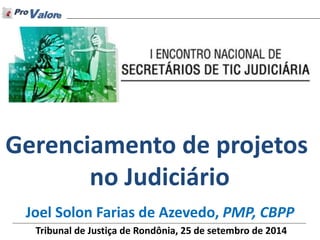 © Direitos Reservados ProValore 2014 
Joel Solon Farias de Azevedo, PMP, CBPP 
Gerenciamento de projetos no Judiciário 
Tribunal de Justiça de Rondônia, 25 de setembro de 2014  