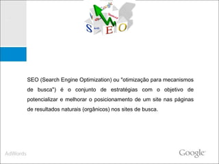 SEO (Search Engine Optimization) ou "otimização para mecanismos de busca") é o conjunto de estratégias com o objetivo de potencializar e melhorar o posicionamento de um site nas páginas de resultados naturais (orgânicos) nos sites de busca. 