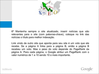 6º Mantenha sempre o site atualizado, inserir notícias que são relevantes para o site (com palavras-chave), coloque no link das notícias o título para melhor indexação. Link vindo de outro site que aponta para seu site é um voto que ele recebe. Se a página A linka para a página B, então a página B recebeu um voto. Mas o peso do voto depende do PageRank da página A. Para cada página, o Google atribui um PageRank com o valor numérico de 1 a 10 sendo 10 o mais importante. 