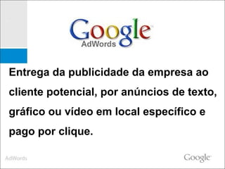Entrega da publicidade da empresa ao cliente potencial, por anúncios de texto, gráfico ou vídeo em local específico e pago por clique.  