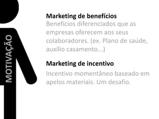 Marketing de benefíciosBenefícios diferenciados que as empresas oferecem aos seus colaboradores. (ex. Plano de saúde, auxílio casamento...)MOTIVAÇÃOMarketing de incentivo  Incentivo momentâneo baseado em apelos materiais. Um desafio.