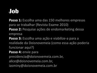 JobPasso 1: Escolha uma das 150 melhores empresas para se trabalhar (Revista Exame 2010)Passo 2: Pesquise ações de endomarketing dessa empresaPasso 3: Escolha uma ação e viabilize-a para a realidade da Doisnovemeia (como essa ação poderia funcionar aqui?)Passo 4: enviepara presidencia@doisnovemeia.com.br, alice@doisnovemeia.com.br, iasminy@doisnovemeia.com.br