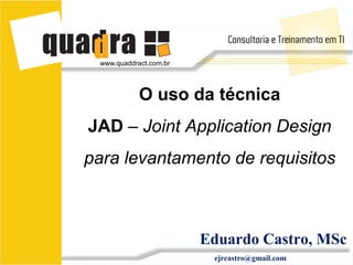 www.quaddract.com.br




            O uso da técnica
JAD – Joint Application Design
para levantamento de requisitos



                        Eduardo Castro, MSc
                         ejrcastro@gmail.com
 