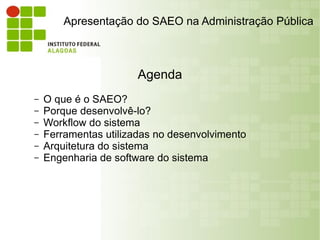 Apresentação do SAEO na Administração Pública



                       Agenda
–   O que é o SAEO?
–   Porque desenvolvê-lo?
–   Workflow do sistema
–   Ferramentas utilizadas no desenvolvimento
–   Arquitetura do sistema
–   Engenharia de software do sistema
 