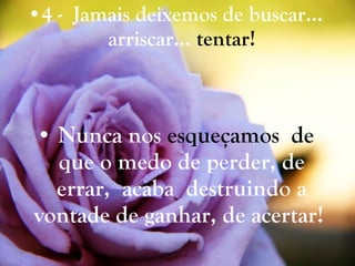 4 -  Jamais deixemos de buscar… arriscar…  tentar! Nunca nos  esqueçamos  de  que o medo de perder, de errar,  acaba  destruindo a vontade de ganhar, de acertar!   
