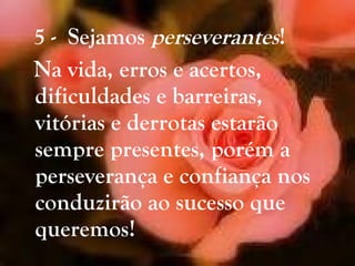 5 -  Sejamos  perseverantes ! Na vida, erros e acertos, dificuldades e barreiras, vitórias e derrotas estarão sempre presentes, porém a perseverança e confiança nos conduzirão ao sucesso que queremos! 